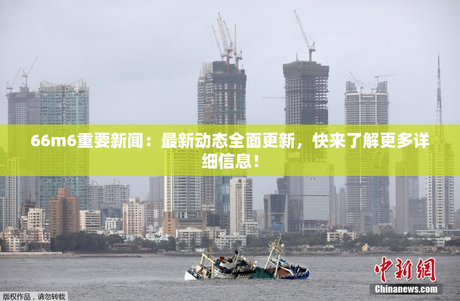 66m6重要新闻：最新动态全面更新，快来了解更多详细信息！