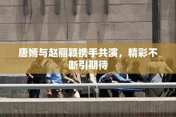 唐嫣与赵丽颖携手共演，精彩不断引期待