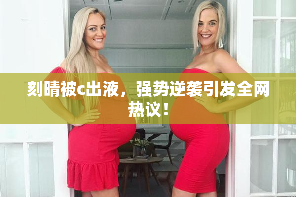 刻晴被c出液，强势逆袭引发全网热议！