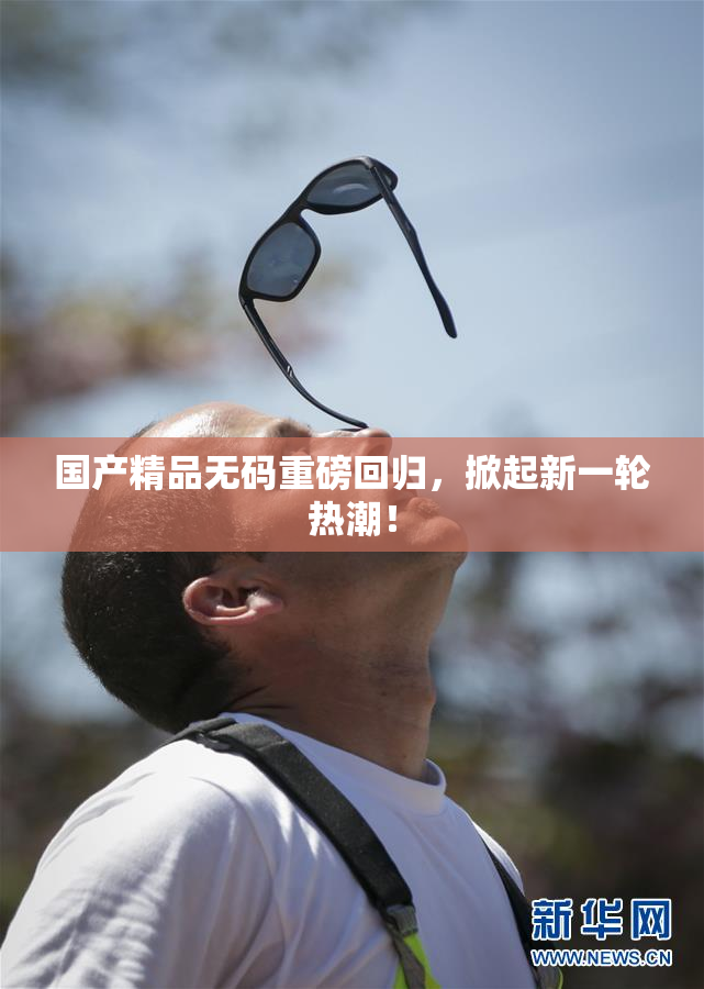 国产精品无码重磅回归，掀起新一轮热潮！