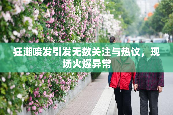 狂潮喷发引发无数关注与热议，现场火爆异常