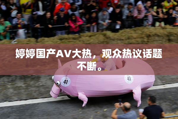 婷婷国产AV大热，观众热议话题不断。
