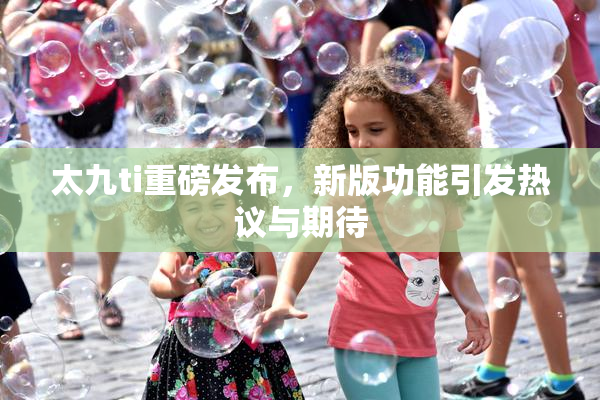 太九ti重磅发布，新版功能引发热议与期待