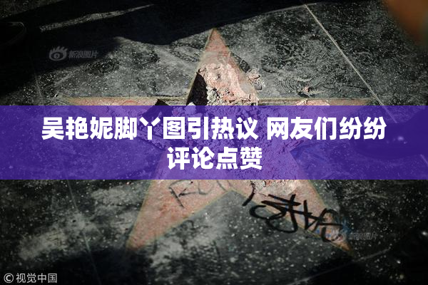 吴艳妮脚丫图引热议 网友们纷纷评论点赞