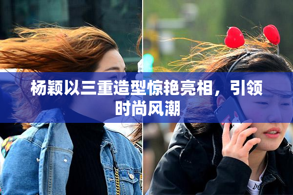 杨颖以三重造型惊艳亮相，引领时尚风潮
