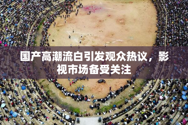 国产高潮流白引发观众热议，影视市场备受关注