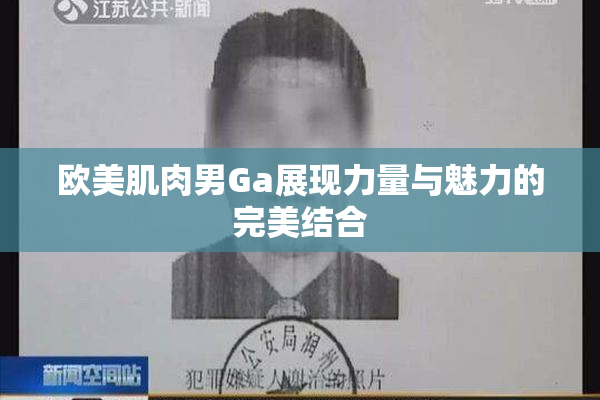 欧美肌肉男Ga展现力量与魅力的完美结合