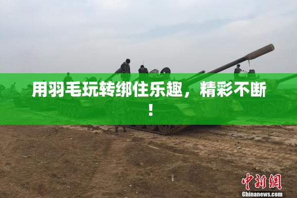 用羽毛玩转绑住乐趣，精彩不断！
