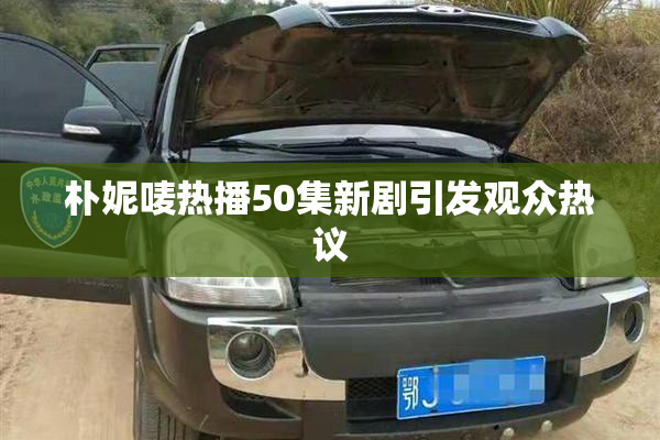 朴妮唛热播50集新剧引发观众热议