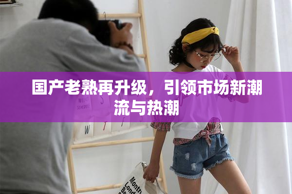 国产老熟再升级，引领市场新潮流与热潮