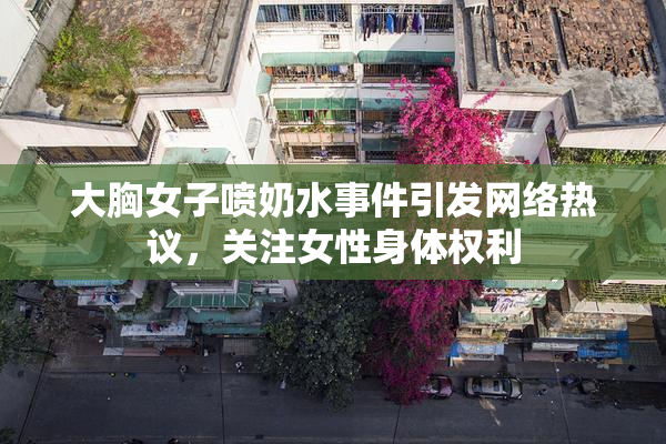 大胸女子喷奶水事件引发网络热议，关注女性身体权利