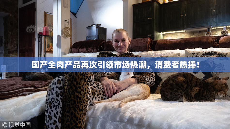 国产全肉产品再次引领市场热潮，消费者热捧！