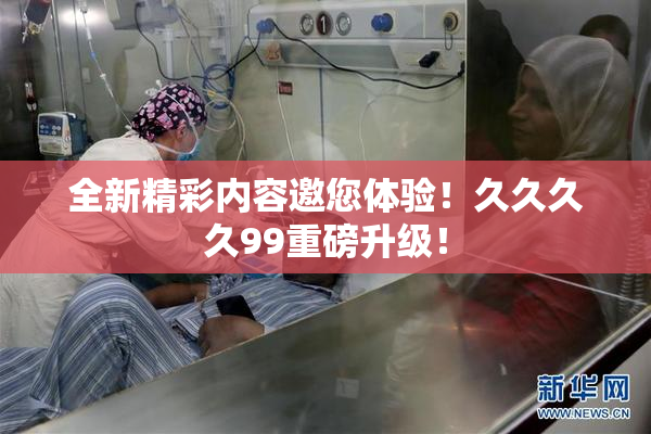 全新精彩内容邀您体验！久久久久99重磅升级！