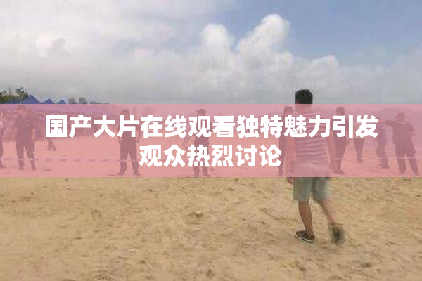 国产大片在线观看独特魅力引发观众热烈讨论
