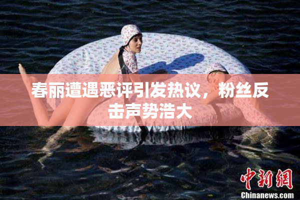 春丽遭遇恶评引发热议，粉丝反击声势浩大