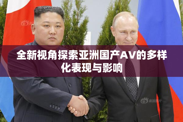 全新视角探索亚洲国产AV的多样化表现与影响