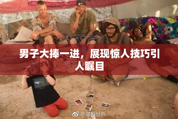 男子大捧一进，展现惊人技巧引人瞩目