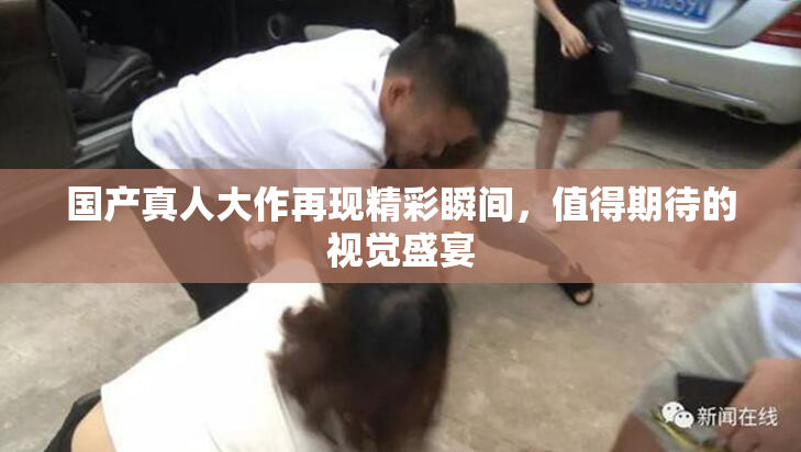 国产真人大作再现精彩瞬间，值得期待的视觉盛宴