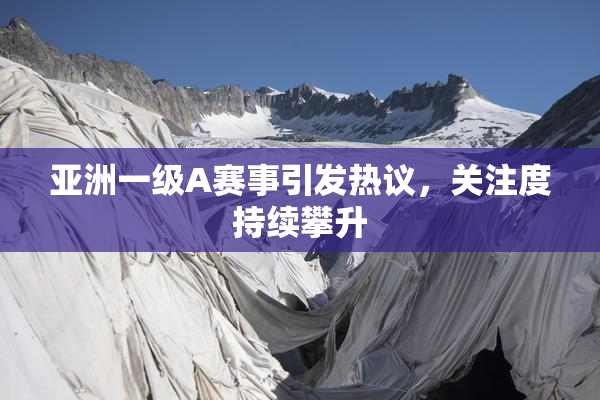 亚洲一级A赛事引发热议，关注度持续攀升