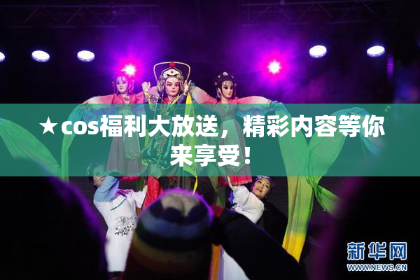 ★cos福利大放送，精彩内容等你来享受！