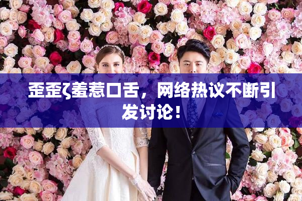 歪歪ζ羞惹口舌，网络热议不断引发讨论！