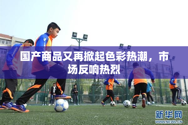 国产商品又再掀起色彩热潮，市场反响热烈