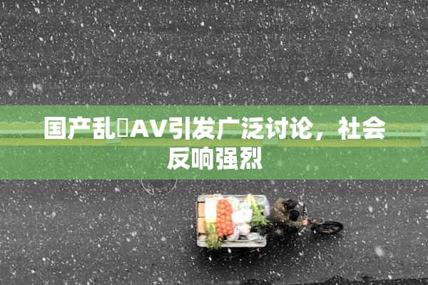国产乱婬AV引发广泛讨论，社会反响强烈