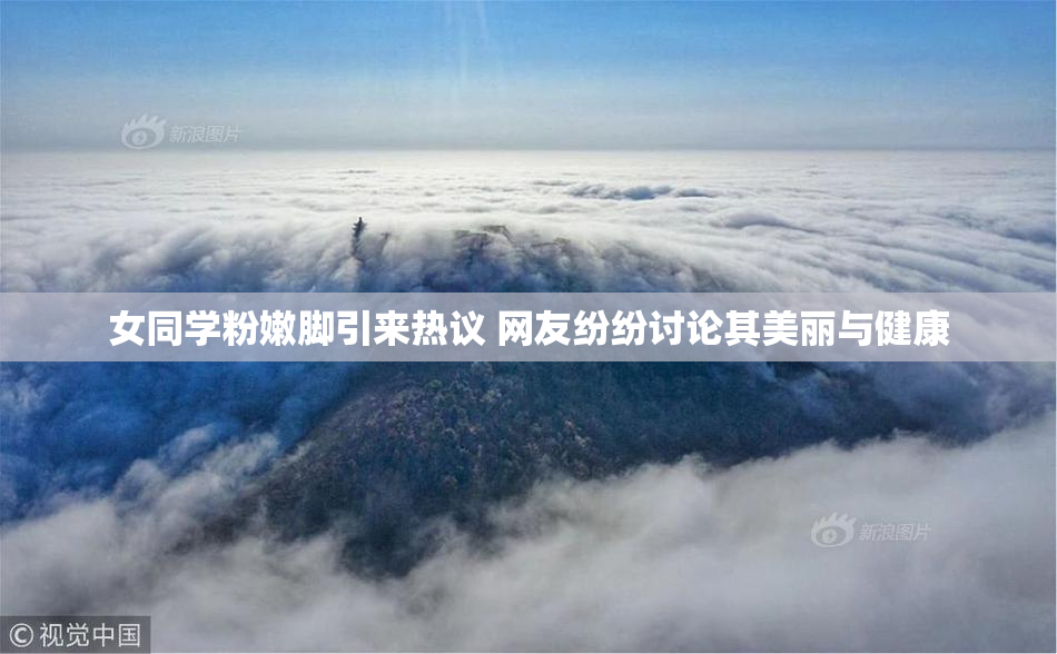 女同学粉嫩脚引来热议 网友纷纷讨论其美丽与健康