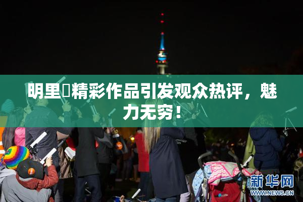 明里紬精彩作品引发观众热评，魅力无穷！