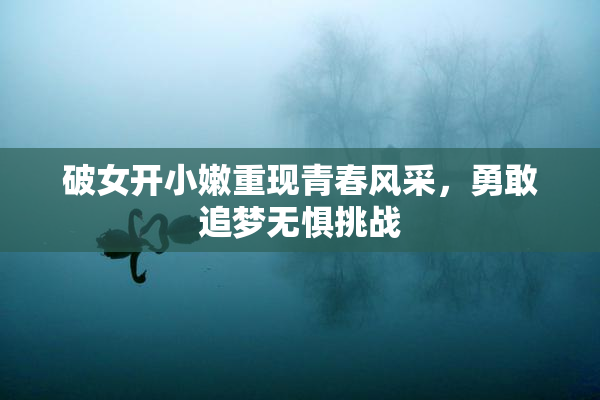 破女开小嫩重现青春风采，勇敢追梦无惧挑战