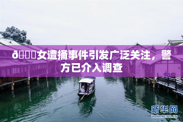 🔞女遭捅事件引发广泛关注，警方已介入调查