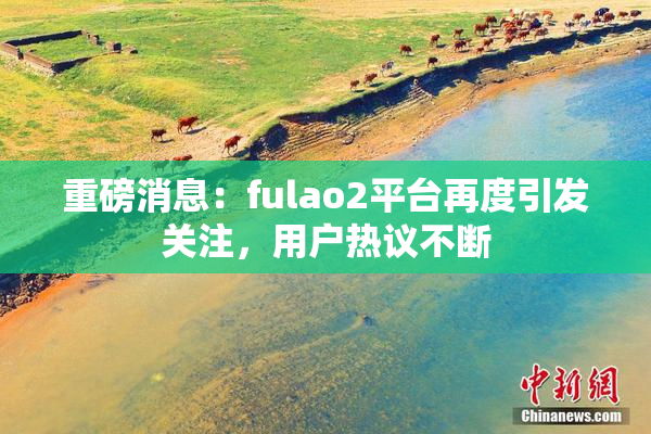 重磅消息：fulao2平台再度引发关注，用户热议不断