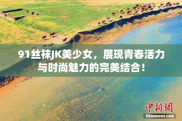 91丝袜JK美少女，展现青春活力与时尚魅力的完美结合！