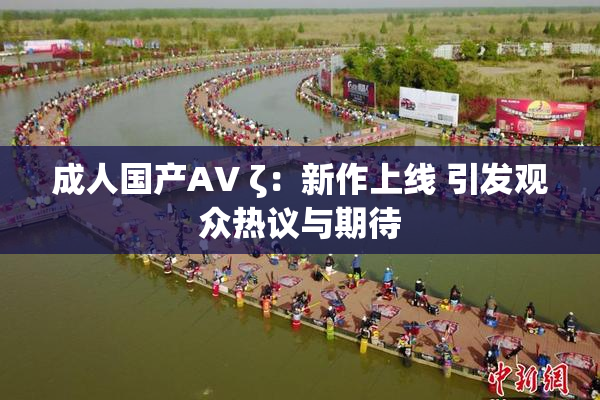 成人国产AV ζ：新作上线 引发观众热议与期待