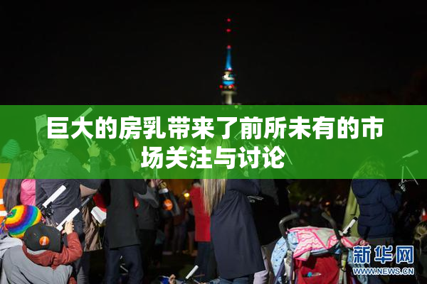 巨大的房乳带来了前所未有的市场关注与讨论