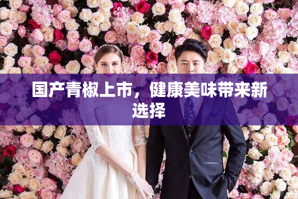 国产青椒上市，健康美味带来新选择