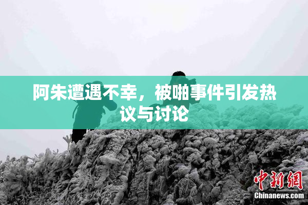 阿朱遭遇不幸，被啪事件引发热议与讨论