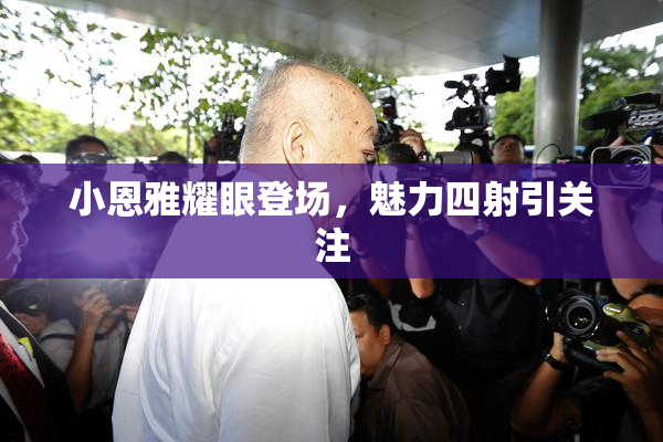 小恩雅耀眼登场，魅力四射引关注