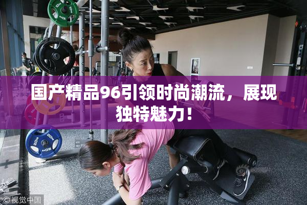 国产精品96引领时尚潮流，展现独特魅力！