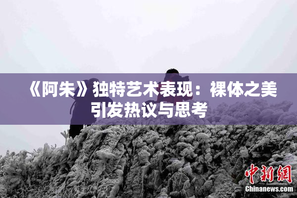 《阿朱》独特艺术表现：裸体之美引发热议与思考