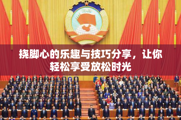 挠脚心的乐趣与技巧分享，让你轻松享受放松时光