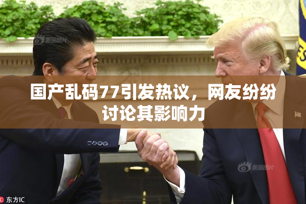 国产乱码77引发热议，网友纷纷讨论其影响力