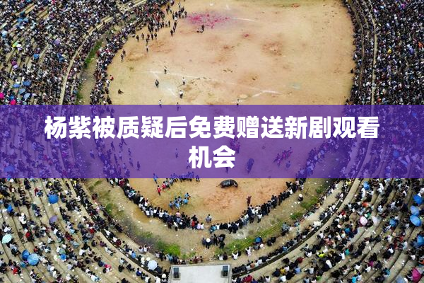 杨紫被质疑后免费赠送新剧观看机会