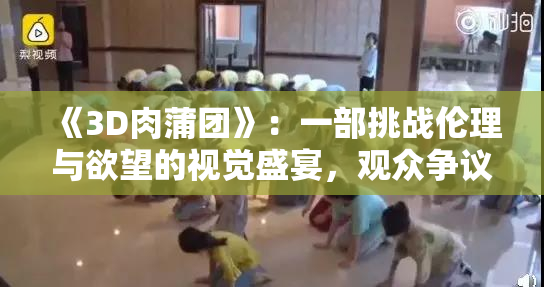 《3D肉蒲团》：一部挑战伦理与欲望的视觉盛宴，观众争议不断