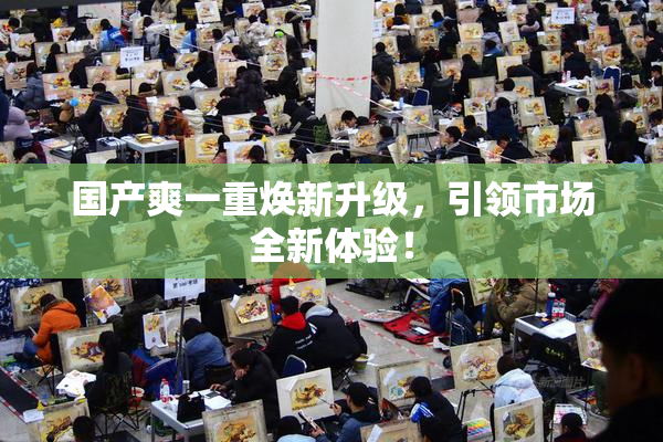国产爽一重焕新升级，引领市场全新体验！