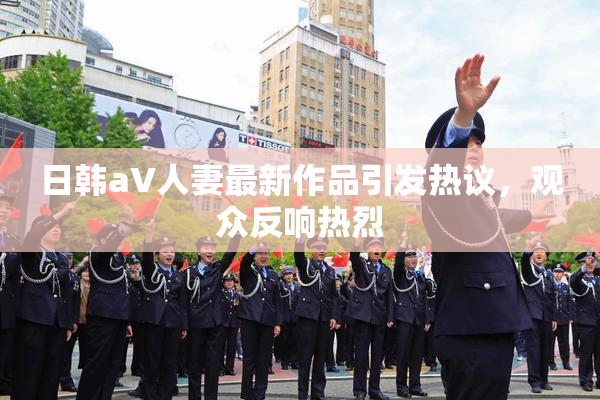 日韩aV人妻最新作品引发热议，观众反响热烈