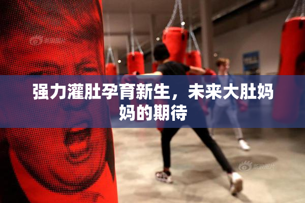 强力灌肚孕育新生，未来大肚妈妈的期待