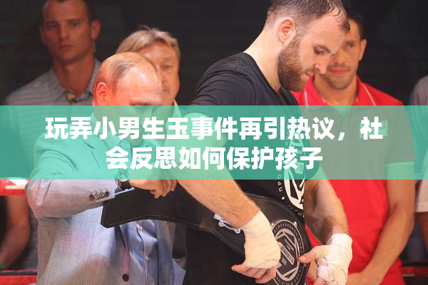 玩弄小男生玉事件再引热议，社会反思如何保护孩子