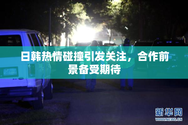 日韩热情碰撞引发关注，合作前景备受期待