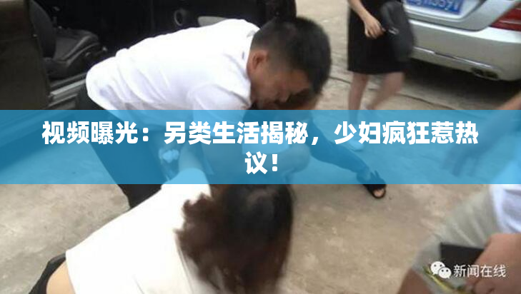 视频曝光：另类生活揭秘，少妇疯狂惹热议！